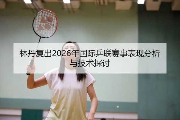 林丹复出2026年国际乒联赛事表现分析与技术探讨