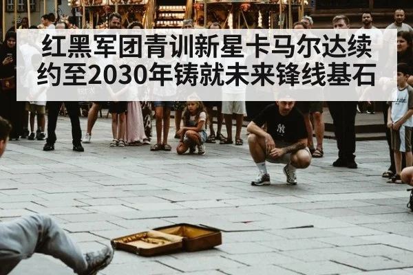 红黑军团青训新星卡马尔达续约至2030年铸就未来锋线基石