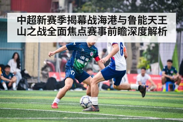 中超新赛季揭幕战海港与鲁能天王山之战全面焦点赛事前瞻深度解析